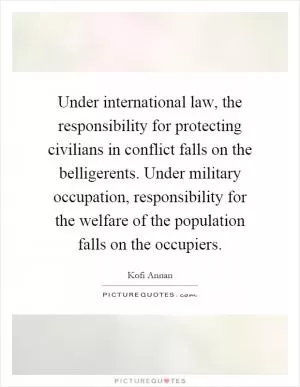 Under international law, the responsibility for protecting civilians in conflict falls on the belligerents. Under military occupation, responsibility for the welfare of the population falls on the occupiers Picture Quote #1