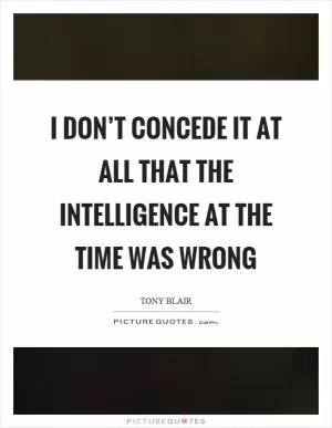 I don’t concede it at all that the intelligence at the time was wrong Picture Quote #1