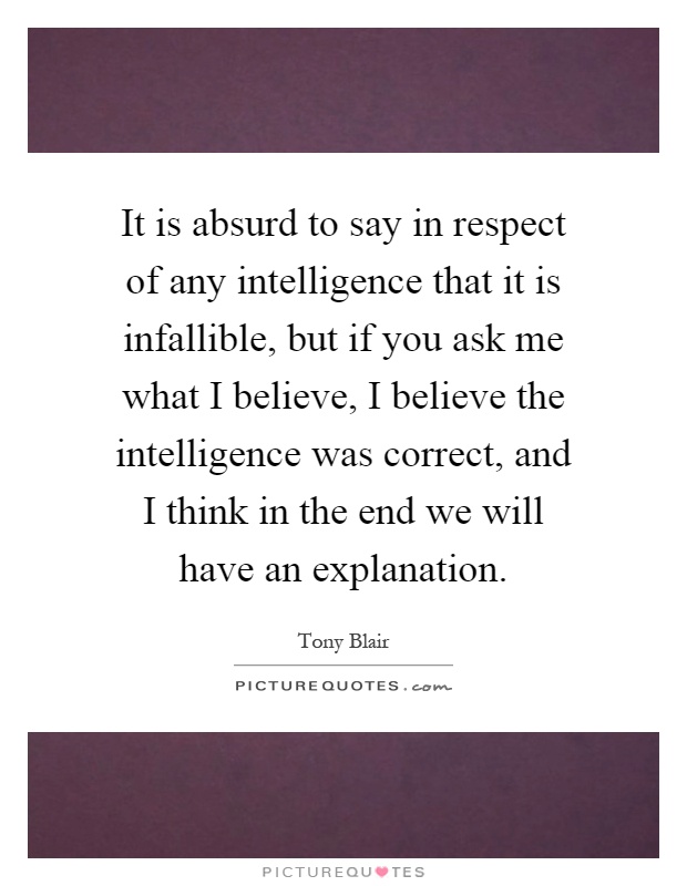 It is absurd to say in respect of any intelligence that it is infallible, but if you ask me what I believe, I believe the intelligence was correct, and I think in the end we will have an explanation Picture Quote #1