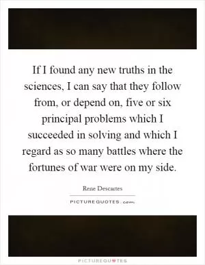 If I found any new truths in the sciences, I can say that they follow from, or depend on, five or six principal problems which I succeeded in solving and which I regard as so many battles where the fortunes of war were on my side Picture Quote #1