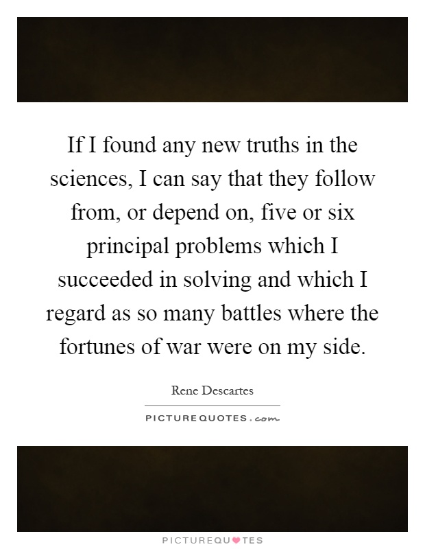 If I found any new truths in the sciences, I can say that they follow from, or depend on, five or six principal problems which I succeeded in solving and which I regard as so many battles where the fortunes of war were on my side Picture Quote #1