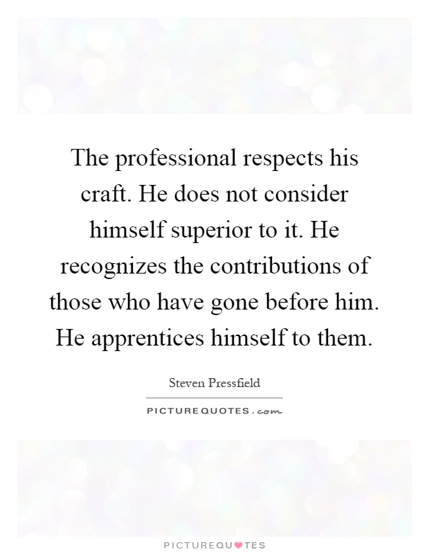 The professional respects his craft. He does not consider himself superior to it. He recognizes the contributions of those who have gone before him. He apprentices himself to them Picture Quote #1