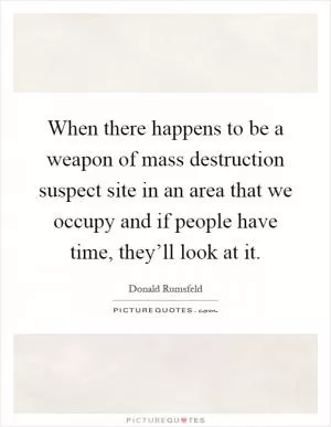 When there happens to be a weapon of mass destruction suspect site in an area that we occupy and if people have time, they’ll look at it Picture Quote #1