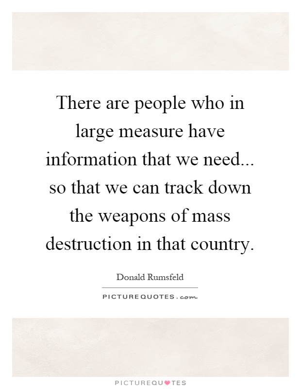 There are people who in large measure have information that we need... so that we can track down the weapons of mass destruction in that country Picture Quote #1
