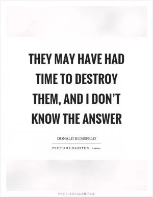 They may have had time to destroy them, and I don’t know the answer Picture Quote #1