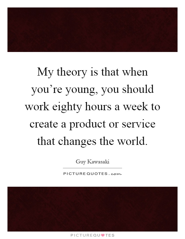 My theory is that when you're young, you should work eighty hours a week to create a product or service that changes the world Picture Quote #1
