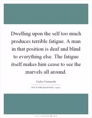 Dwelling upon the self too much produces terrible fatigue. A man in that position is deaf and blind to everything else. The fatigue itself makes him cease to see the marvels all around Picture Quote #1