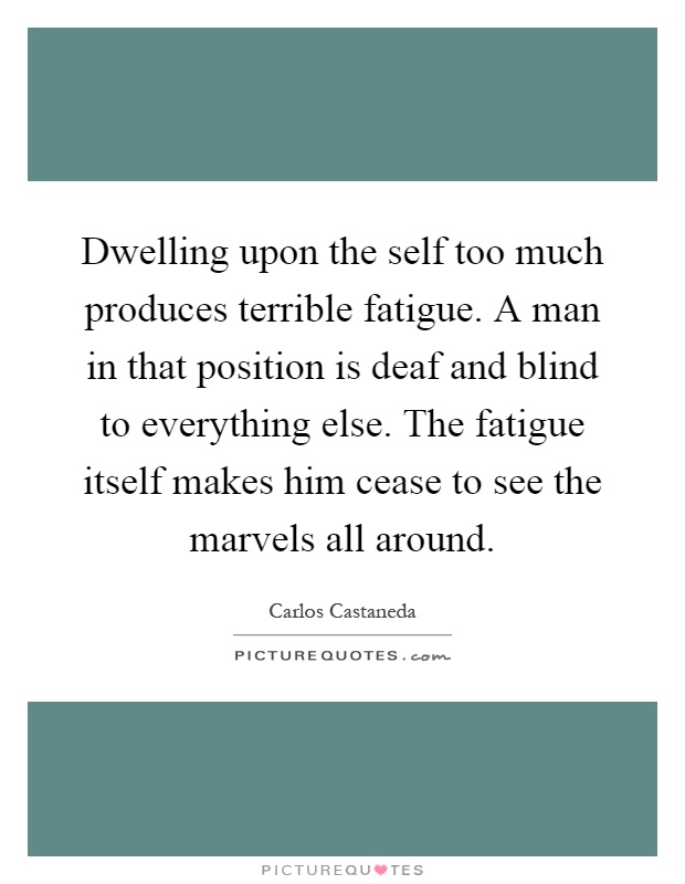 Dwelling upon the self too much produces terrible fatigue. A man in that position is deaf and blind to everything else. The fatigue itself makes him cease to see the marvels all around Picture Quote #1