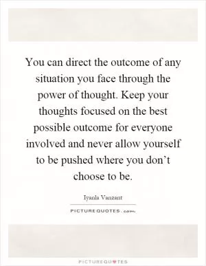 You can direct the outcome of any situation you face through the power of thought. Keep your thoughts focused on the best possible outcome for everyone involved and never allow yourself to be pushed where you don’t choose to be Picture Quote #1