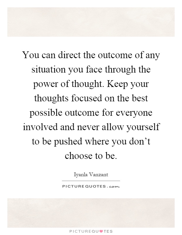 You can direct the outcome of any situation you face through the power of thought. Keep your thoughts focused on the best possible outcome for everyone involved and never allow yourself to be pushed where you don't choose to be Picture Quote #1