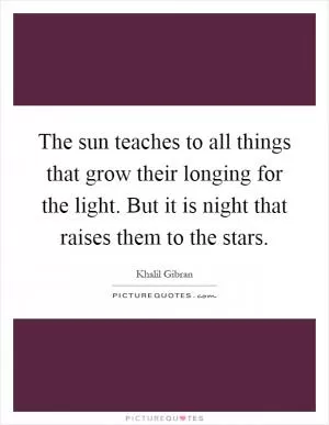 The sun teaches to all things that grow their longing for the light. But it is night that raises them to the stars Picture Quote #1