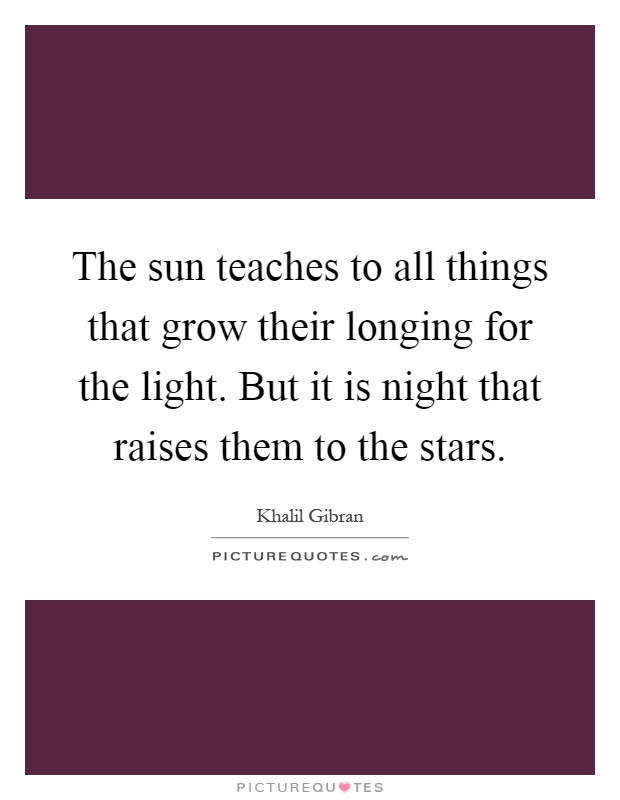The sun teaches to all things that grow their longing for the light. But it is night that raises them to the stars Picture Quote #1