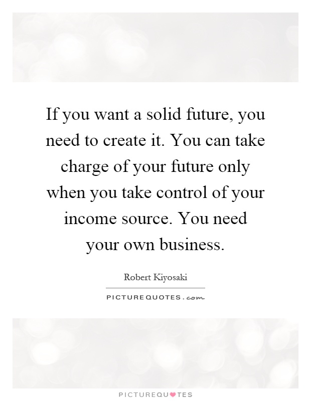 If you want a solid future, you need to create it. You can take charge of your future only when you take control of your income source. You need your own business Picture Quote #1