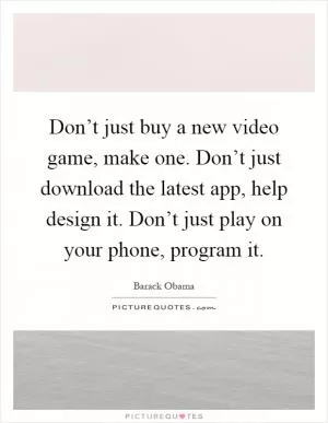 Don’t just buy a new video game, make one. Don’t just download the latest app, help design it. Don’t just play on your phone, program it Picture Quote #1