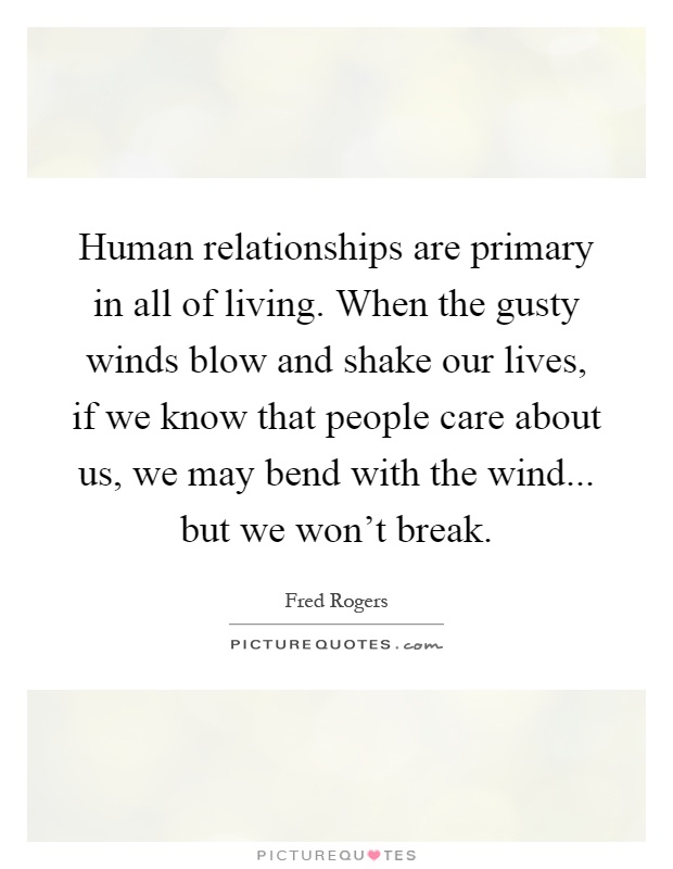 Human relationships are primary in all of living. When the gusty winds blow and shake our lives, if we know that people care about us, we may bend with the wind... but we won't break Picture Quote #1