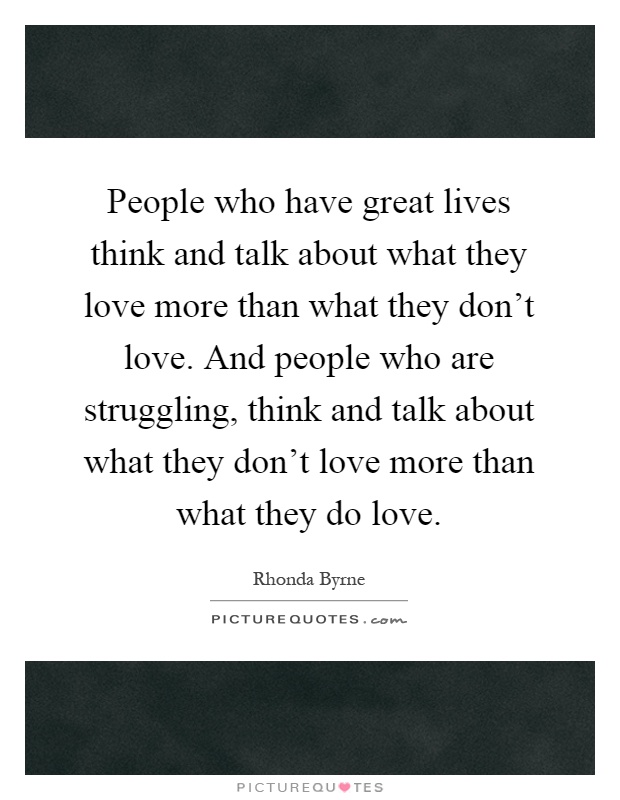 People who have great lives think and talk about what they love more than what they don't love. And people who are struggling, think and talk about what they don't love more than what they do love Picture Quote #1