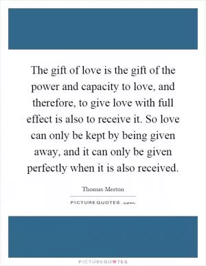 The gift of love is the gift of the power and capacity to love, and therefore, to give love with full effect is also to receive it. So love can only be kept by being given away, and it can only be given perfectly when it is also received Picture Quote #1