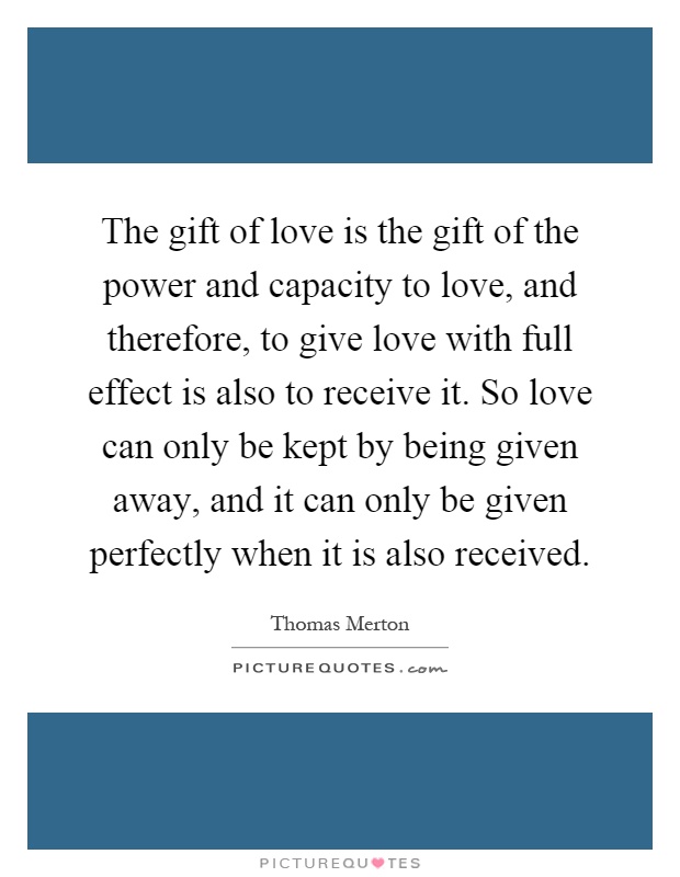The gift of love is the gift of the power and capacity to love, and therefore, to give love with full effect is also to receive it. So love can only be kept by being given away, and it can only be given perfectly when it is also received Picture Quote #1