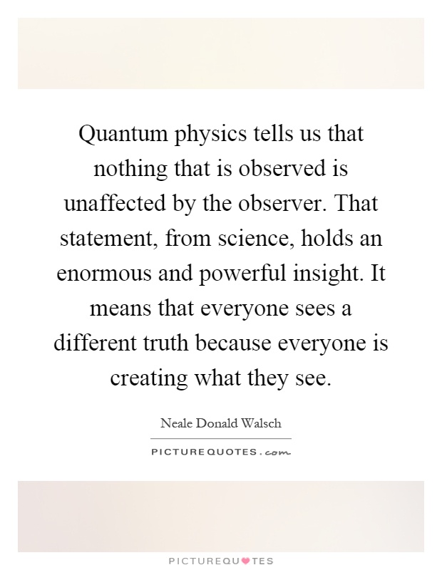 Quantum physics tells us that nothing that is observed is unaffected by the observer. That statement, from science, holds an enormous and powerful insight. It means that everyone sees a different truth because everyone is creating what they see Picture Quote #1