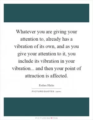 Whatever you are giving your attention to, already has a vibration of its own, and as you give your attention to it, you include its vibration in your vibration... and then your point of attraction is affected Picture Quote #1