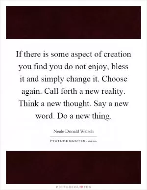 If there is some aspect of creation you find you do not enjoy, bless it and simply change it. Choose again. Call forth a new reality. Think a new thought. Say a new word. Do a new thing Picture Quote #1
