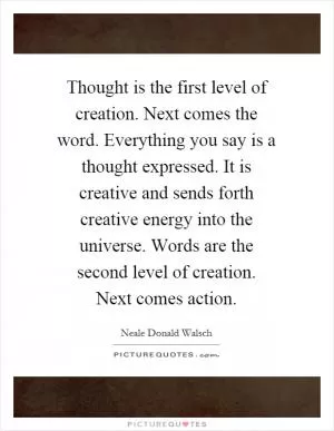 Thought is the first level of creation. Next comes the word. Everything you say is a thought expressed. It is creative and sends forth creative energy into the universe. Words are the second level of creation. Next comes action Picture Quote #1