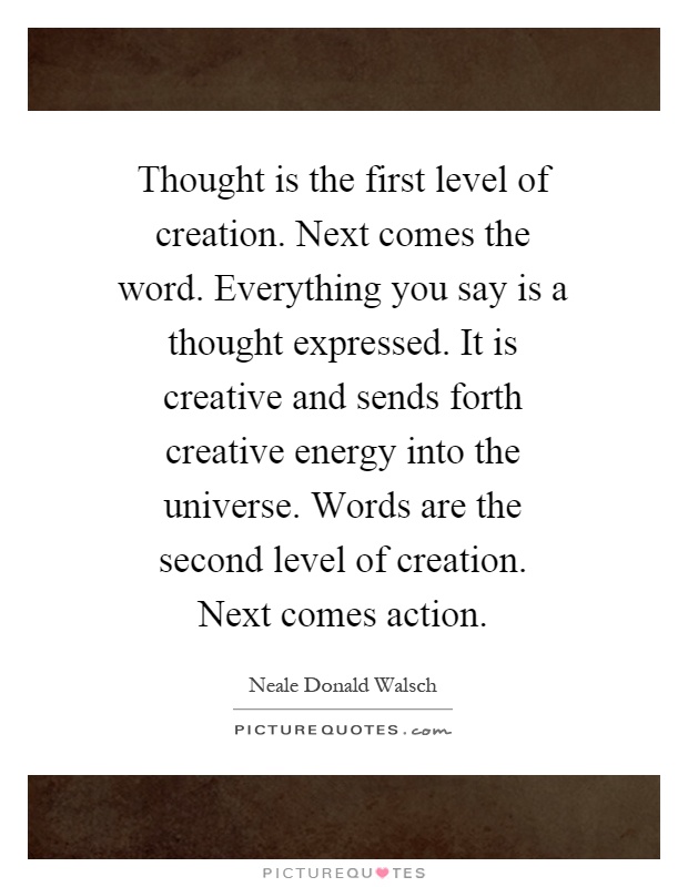 Thought is the first level of creation. Next comes the word. Everything you say is a thought expressed. It is creative and sends forth creative energy into the universe. Words are the second level of creation. Next comes action Picture Quote #1