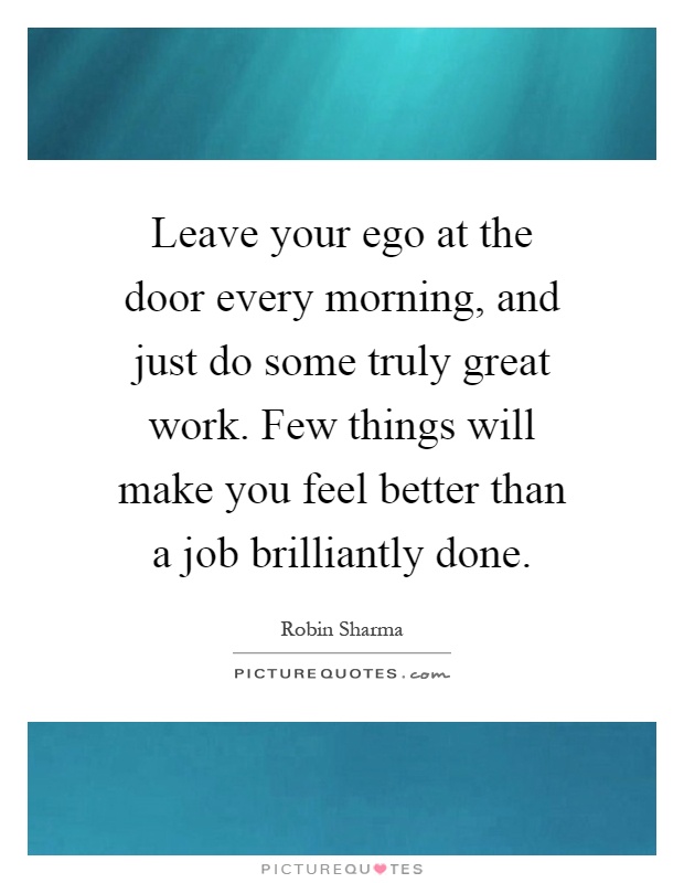 Leave your ego at the door every morning, and just do some truly great work. Few things will make you feel better than a job brilliantly done Picture Quote #1
