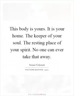 This body is yours. It is your home. The keeper of your soul. The resting place of your spirit. No one can ever take that away Picture Quote #1