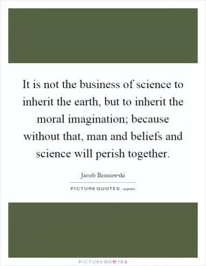 It is not the business of science to inherit the earth, but to inherit the moral imagination; because without that, man and beliefs and science will perish together Picture Quote #1