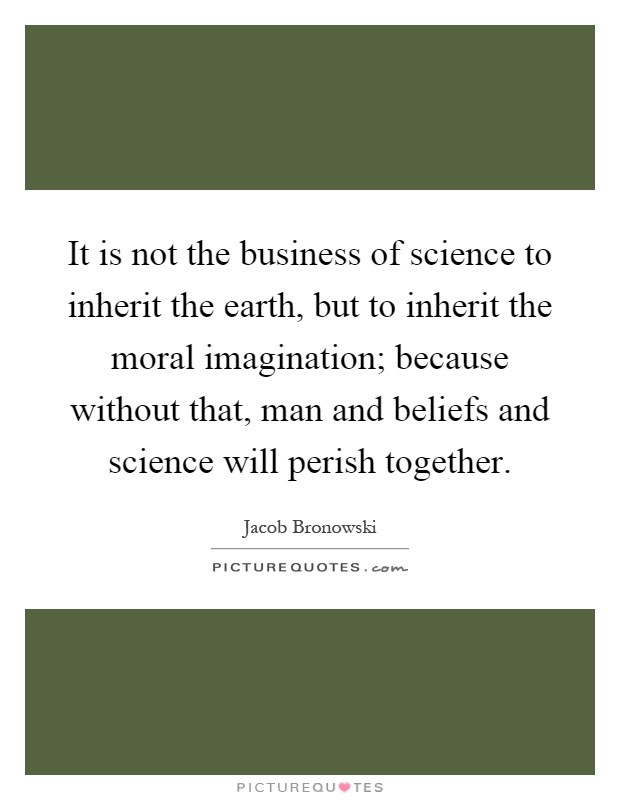 It is not the business of science to inherit the earth, but to inherit the moral imagination; because without that, man and beliefs and science will perish together Picture Quote #1