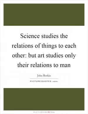 Science studies the relations of things to each other: but art studies only their relations to man Picture Quote #1