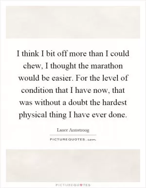I think I bit off more than I could chew, I thought the marathon would be easier. For the level of condition that I have now, that was without a doubt the hardest physical thing I have ever done Picture Quote #1