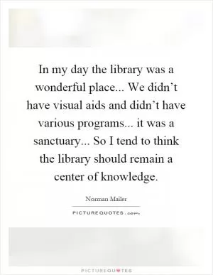 In my day the library was a wonderful place... We didn’t have visual aids and didn’t have various programs... it was a sanctuary... So I tend to think the library should remain a center of knowledge Picture Quote #1