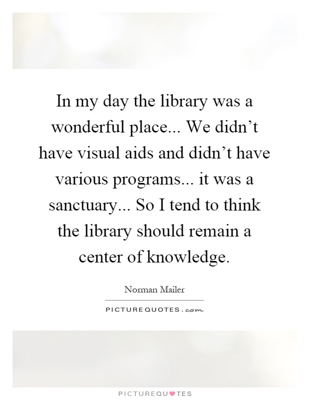 In my day the library was a wonderful place... We didn't have visual aids and didn't have various programs... it was a sanctuary... So I tend to think the library should remain a center of knowledge Picture Quote #1