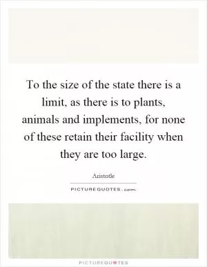 To the size of the state there is a limit, as there is to plants, animals and implements, for none of these retain their facility when they are too large Picture Quote #1
