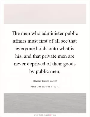 The men who administer public affairs must first of all see that everyone holds onto what is his, and that private men are never deprived of their goods by public men Picture Quote #1