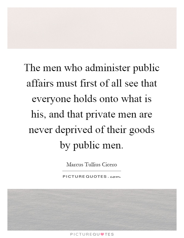 The men who administer public affairs must first of all see that everyone holds onto what is his, and that private men are never deprived of their goods by public men Picture Quote #1
