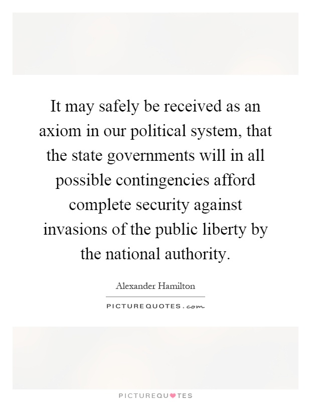 It may safely be received as an axiom in our political system, that the state governments will in all possible contingencies afford complete security against invasions of the public liberty by the national authority Picture Quote #1