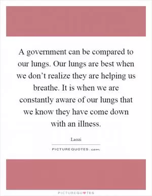 A government can be compared to our lungs. Our lungs are best when we don’t realize they are helping us breathe. It is when we are constantly aware of our lungs that we know they have come down with an illness Picture Quote #1