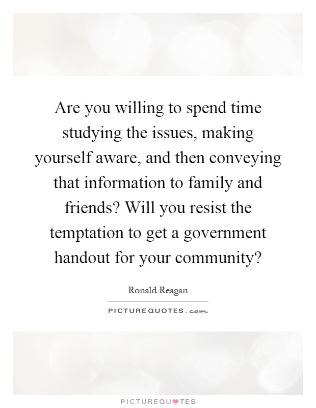 Are you willing to spend time studying the issues, making yourself aware, and then conveying that information to family and friends? Will you resist the temptation to get a government handout for your community? Picture Quote #1