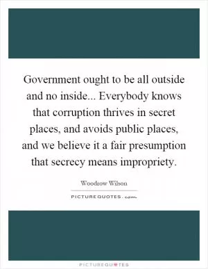 Government ought to be all outside and no inside... Everybody knows that corruption thrives in secret places, and avoids public places, and we believe it a fair presumption that secrecy means impropriety Picture Quote #1