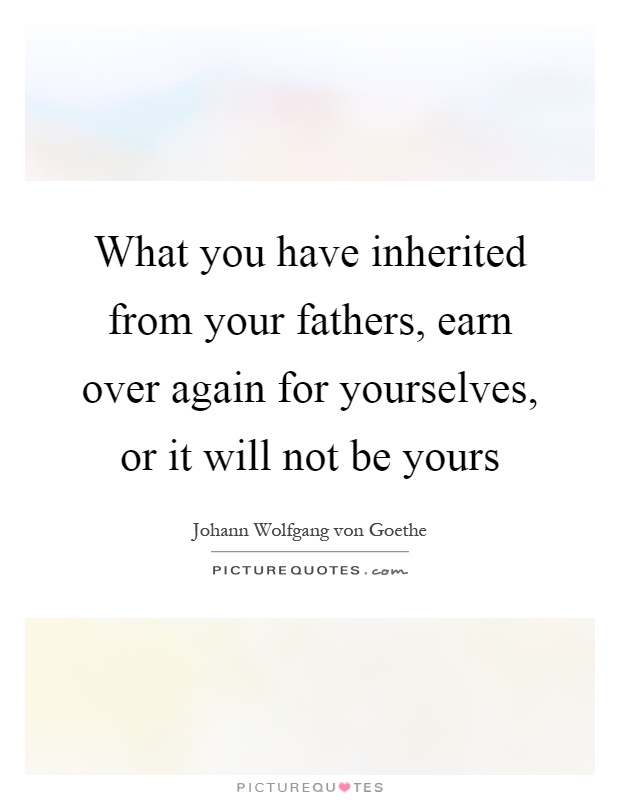 What you have inherited from your fathers, earn over again for yourselves, or it will not be yours Picture Quote #1