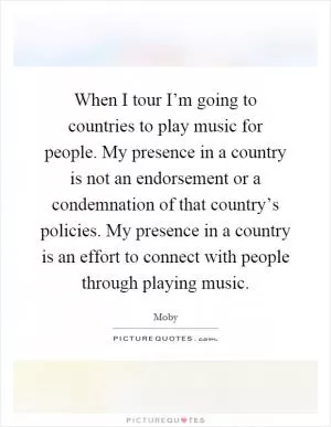 When I tour I’m going to countries to play music for people. My presence in a country is not an endorsement or a condemnation of that country’s policies. My presence in a country is an effort to connect with people through playing music Picture Quote #1