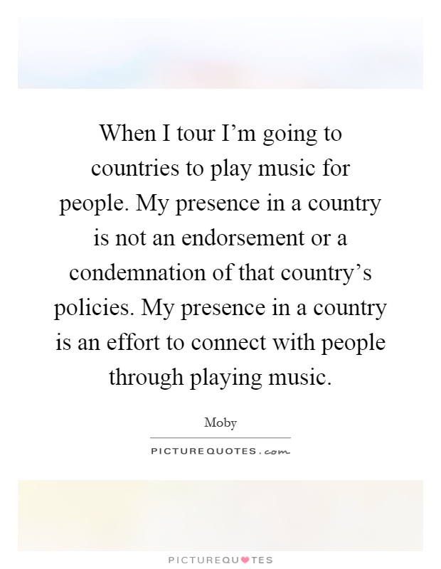 When I tour I'm going to countries to play music for people. My presence in a country is not an endorsement or a condemnation of that country's policies. My presence in a country is an effort to connect with people through playing music Picture Quote #1