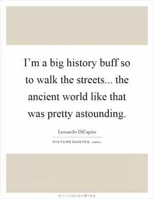I’m a big history buff so to walk the streets... the ancient world like that was pretty astounding Picture Quote #1