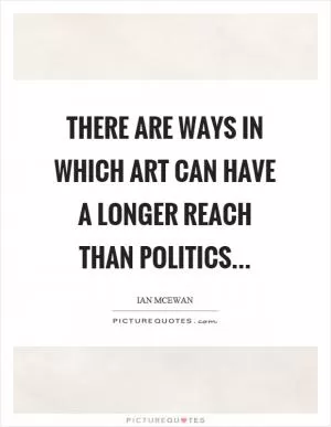 There are ways in which art can have a longer reach than politics Picture Quote #1