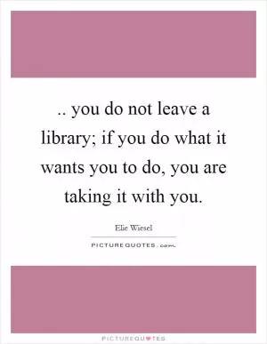 .. you do not leave a library; if you do what it wants you to do, you are taking it with you Picture Quote #1
