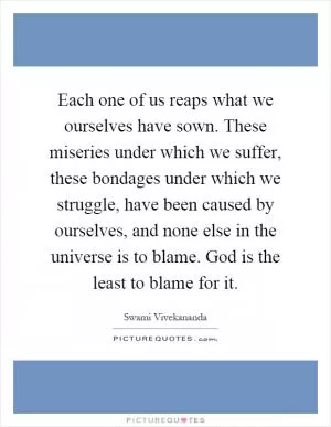 Each one of us reaps what we ourselves have sown. These miseries under which we suffer, these bondages under which we struggle, have been caused by ourselves, and none else in the universe is to blame. God is the least to blame for it Picture Quote #1