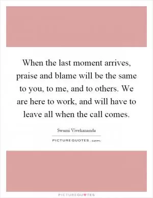 When the last moment arrives, praise and blame will be the same to you, to me, and to others. We are here to work, and will have to leave all when the call comes Picture Quote #1